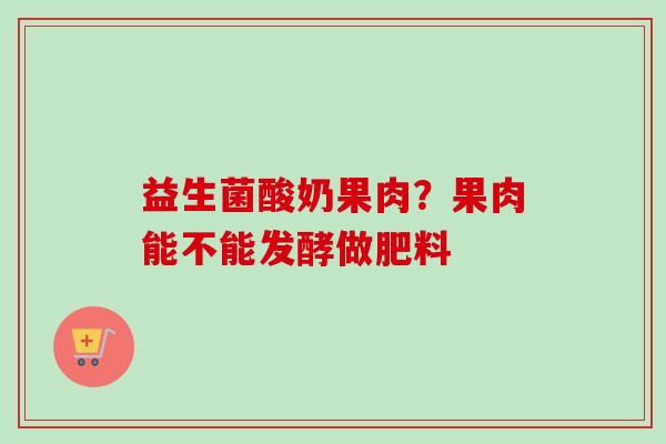 益生菌酸奶果肉？果肉能不能发酵做肥料