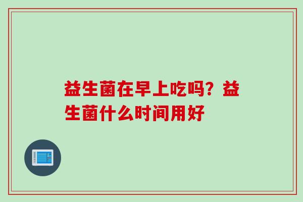 益生菌在早上吃吗？益生菌什么时间用好