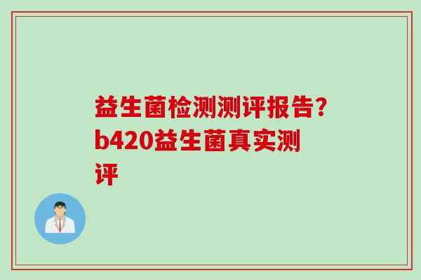 益生菌检测测评报告?b420益生菌真实测评 益生菌检测测评报告?b420益生菌真实测评