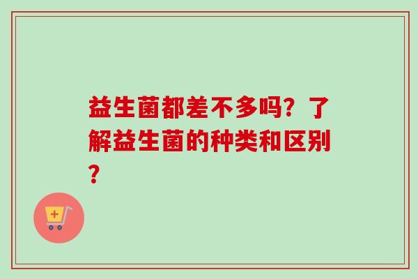 益生菌都差不多吗?了解益生菌的种类和区别? 益生菌都差不多吗?了解益生菌的种类和区别?