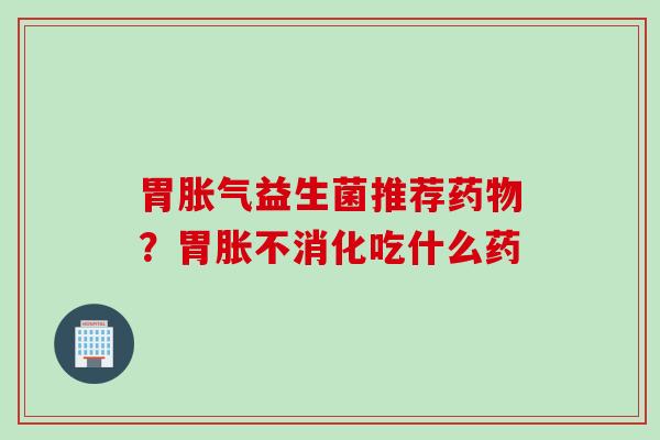胃益生菌推荐？胃胀不消化吃什么药