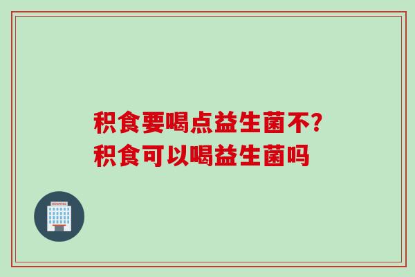 积食要喝点益生菌不？积食可以喝益生菌吗