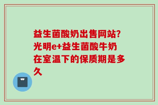 益生菌酸奶出售网站？光明e+益生菌酸牛奶在室温下的保质期是多久
