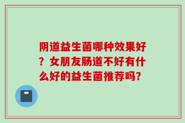 益生菌哪种效果好?女朋友肠道不好有什么好的益生菌推荐吗? 益生菌哪种效果好?女朋友肠道不好有什么好的益生菌推荐吗?