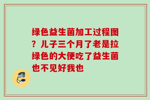 绿色益生菌加工过程图？儿子三个月了老是拉绿色的大便吃了益生菌也不见好我也