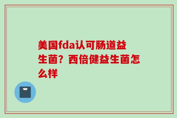 美国fda认可肠道益生菌?西倍健益生菌怎么样 美国fda认可肠道益生菌?西倍健益生菌怎么样