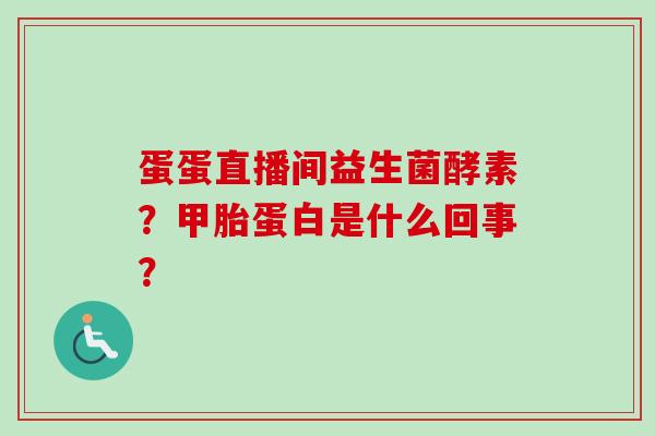 蛋蛋直播间益生菌酵素？甲胎蛋白是什么回事？