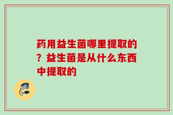 药用益生菌哪里提取的？益生菌是从什么东西中提取的