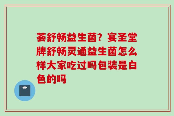 荟舒畅益生菌?宴圣堂牌舒畅灵通益生菌怎么样大家吃过吗包装是白色的吗 荟舒畅益生菌?宴圣堂牌舒畅灵通益生菌怎么样大家吃过吗包装是白色的吗