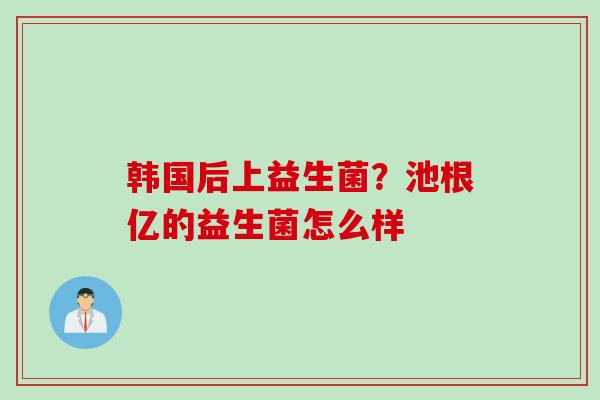韩国后上益生菌?池根亿的益生菌怎么样 韩国后上益生菌?池根亿的益生菌怎么样