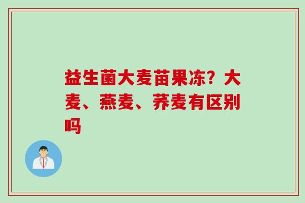 益生菌大麦苗果冻?大麦、燕麦、荞麦有区别吗 益生菌大麦苗果冻?大麦、燕麦、荞麦有区别吗