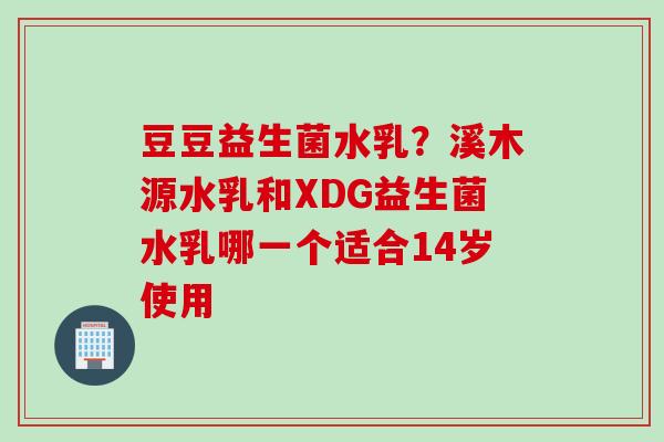 豆豆益生菌水乳?溪木源水乳和XDG益生菌水乳哪一个适合14岁使用 豆豆益生菌水乳?溪木源水乳和XDG益生菌水乳哪一个适合14岁使用