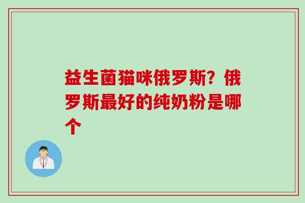 益生菌猫咪俄罗斯？俄罗斯好的纯奶粉是哪个
