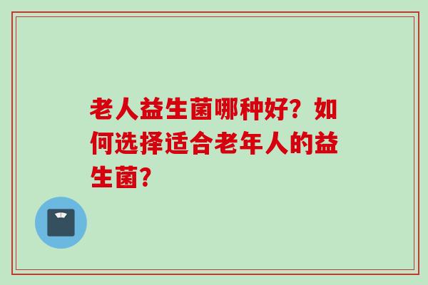 老人益生菌哪种好？如何选择适合老年人的益生菌？