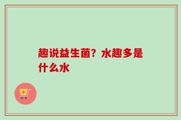 趣说益生菌?水趣多是什么水 趣说益生菌?水趣多是什么水