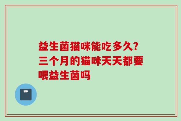 益生菌猫咪能吃多久?三个月的猫咪天天都要喂益生菌吗 益生菌猫咪能吃多久?三个月的猫咪天天都要喂益生菌吗