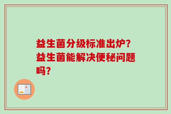 益生菌分级标准出炉?益生菌能解决问题吗? 益生菌分级标准出炉?益生菌能解决问题吗?