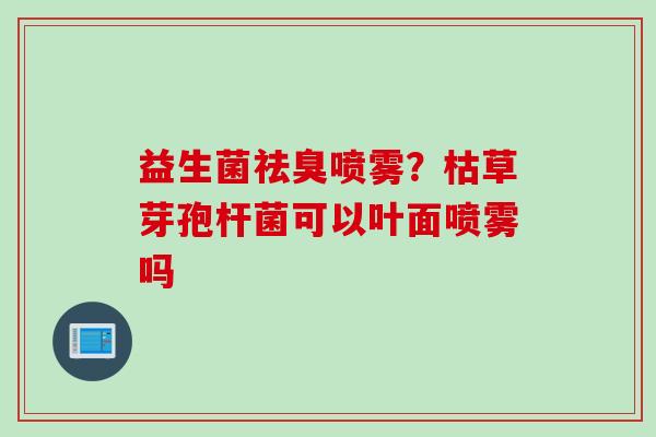 益生菌祛臭喷雾？枯草芽孢杆菌可以叶面喷雾吗