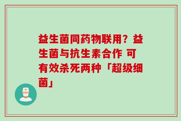 益生菌同联用?益生菌与抗生素合作 可有效杀死两种「超级」 益生菌同联用?益生菌与抗生素合作 可有效杀死两种「超级」