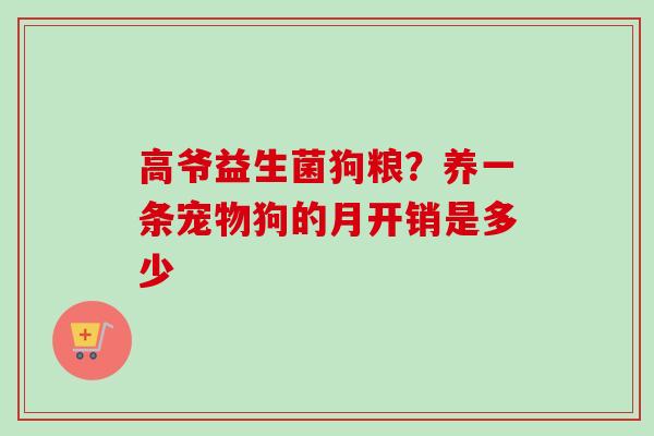 高爷益生菌狗粮?养一条宠物狗的月开销是多少 高爷益生菌狗粮?养一条宠物狗的月开销是多少