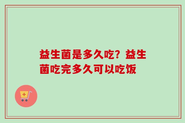 益生菌是多久吃？益生菌吃完多久可以吃饭