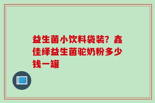 益生菌小饮料袋装?鑫佳绎益生菌驼奶粉多少钱一罐 益生菌小饮料袋装?鑫佳绎益生菌驼奶粉多少钱一罐