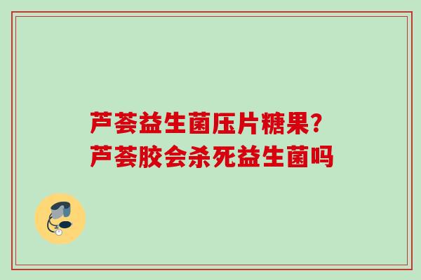 芦荟益生菌压片糖果?芦荟胶会杀死益生菌吗 芦荟益生菌压片糖果?芦荟胶会杀死益生菌吗