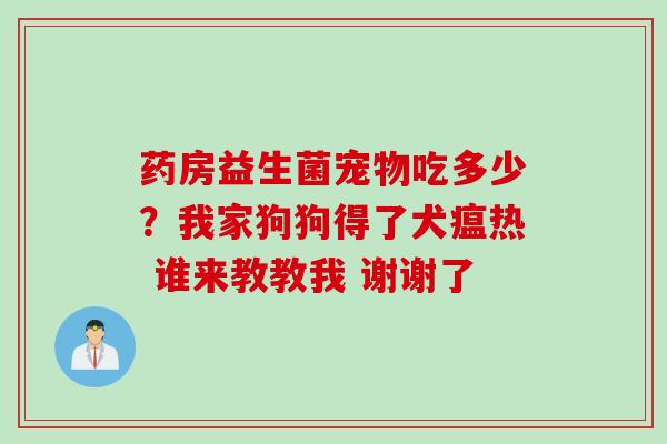 药房益生菌宠物吃多少？我家狗狗得了犬瘟热 谁来教教我 谢谢了