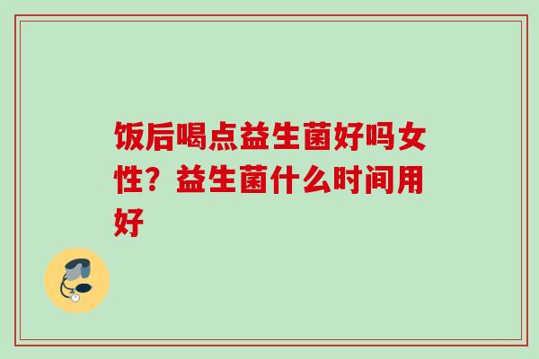 饭后喝点益生菌好吗女性？益生菌什么时间用好