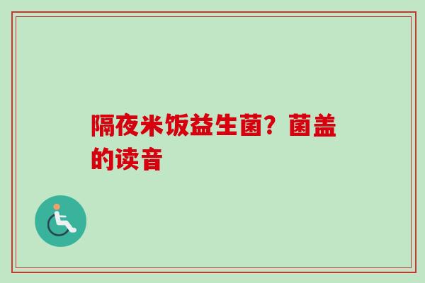 隔夜米饭益生菌?菌盖的读音 隔夜米饭益生菌?菌盖的读音