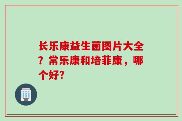 长乐康益生菌图片大全?常乐康和培菲康,哪个好? 长乐康益生菌图片大全?常乐康和培菲康,哪个好?