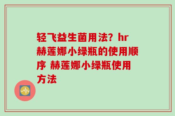 轻飞益生菌用法?hr赫莲娜小绿瓶的使用顺序 赫莲娜小绿瓶使用方法 轻飞益生菌用法?hr赫莲娜小绿瓶的使用顺序 赫莲娜小绿瓶使用方法