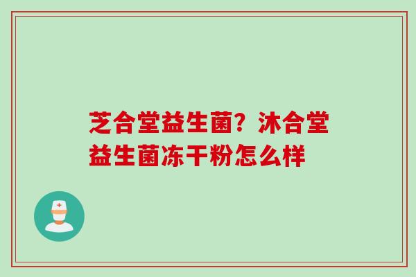 芝合堂益生菌?沐合堂益生菌冻干粉怎么样 芝合堂益生菌?沐合堂益生菌冻干粉怎么样