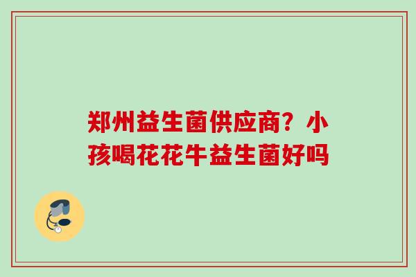 郑州益生菌供应商？小孩喝花花牛益生菌好吗