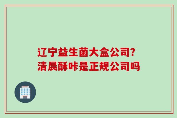 辽宁益生菌大盒公司?清晨酥咔是正规公司吗 辽宁益生菌大盒公司?清晨酥咔是正规公司吗