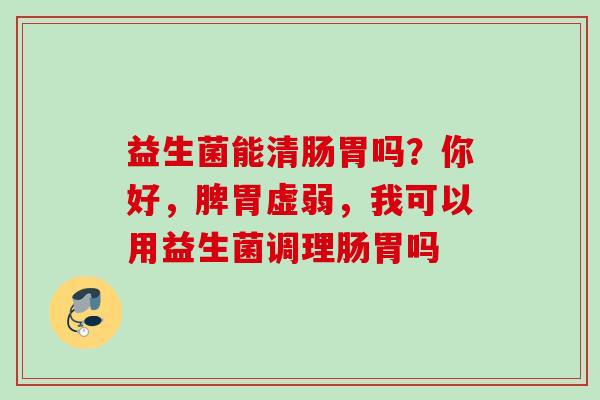 益生菌能清肠胃吗？你好，脾胃虚弱，我可以用益生菌调理肠胃吗