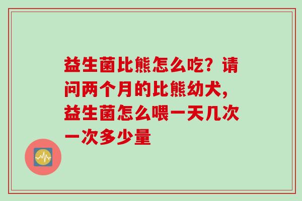 益生菌比熊怎么吃？请问两个月的比熊幼犬,益生菌怎么喂一天几次一次多少量