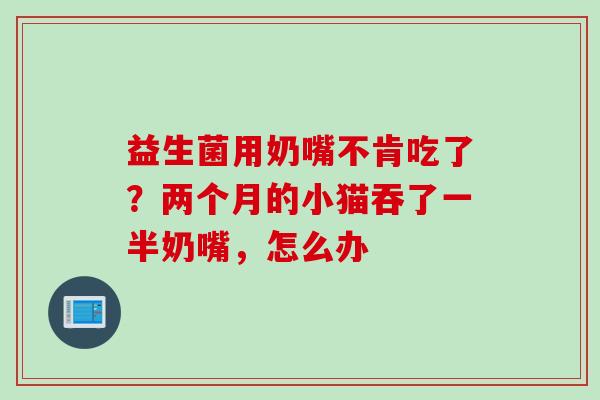 益生菌用奶嘴不肯吃了?两个月的小猫吞了一半奶嘴,怎么办 益生菌用奶嘴不肯吃了?两个月的小猫吞了一半奶嘴,怎么办