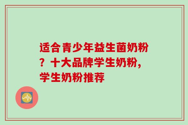 适合青少年益生菌奶粉?十大品牌学生奶粉,学生奶粉推荐 适合青少年益生菌奶粉?十大品牌学生奶粉,学生奶粉推荐