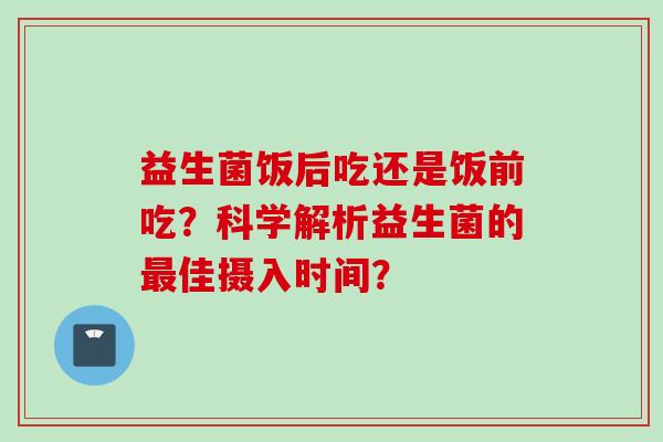 益生菌饭后吃还是饭前吃？科学解析益生菌的佳摄入时间？