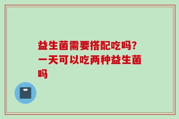 益生菌需要搭配吃吗？一天可以吃两种益生菌吗