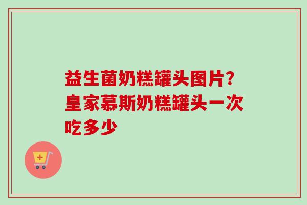 益生菌奶糕罐头图片？皇家慕斯奶糕罐头一次吃多少