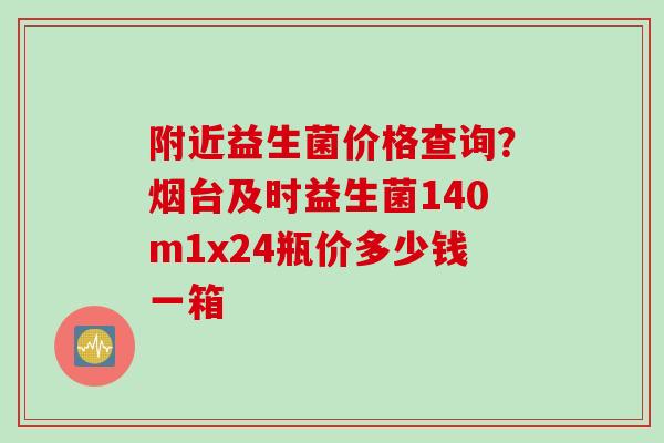 附近益生菌价格查询？烟台及时益生菌140m1x24瓶价多少钱一箱