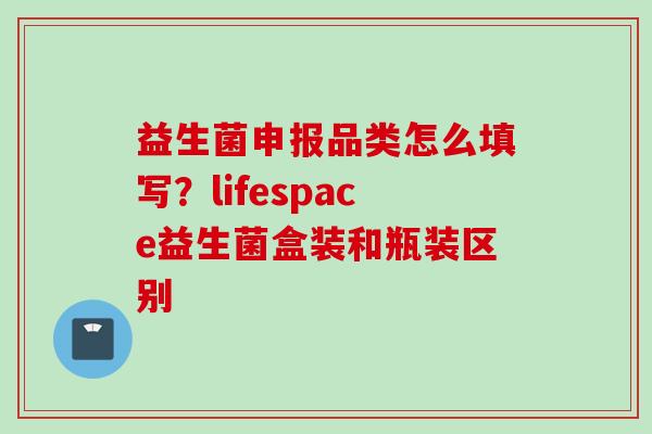 益生菌申报品类怎么填写？lifespace益生菌盒装和瓶装区别