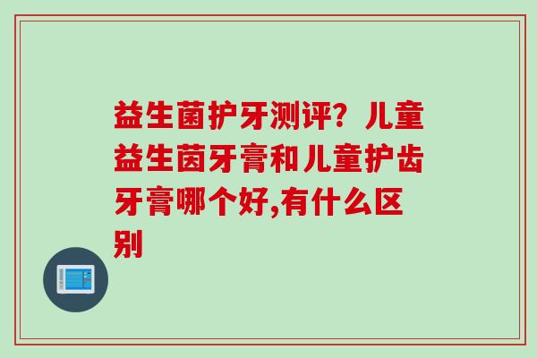 益生菌护牙测评？儿童益生茵牙膏和儿童护齿牙膏哪个好,有什么区别