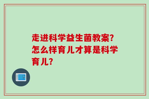 走进科学益生菌教案？怎么样育儿才算是科学育儿？