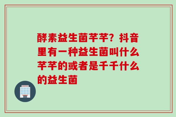 酵素益生菌芊芊？抖音里有一种益生菌叫什么芊芊的或者是千千什么的益生菌
