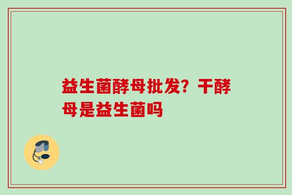 益生菌酵母批发？干酵母是益生菌吗