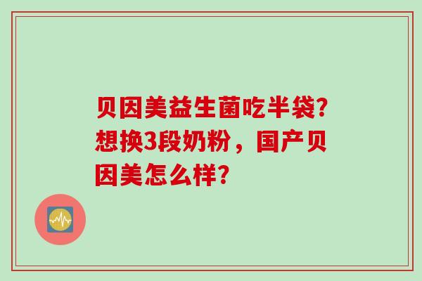 贝因美益生菌吃半袋?想换3段奶粉,国产贝因美怎么样? 贝因美益生菌吃半袋?想换3段奶粉,国产贝因美怎么样?
