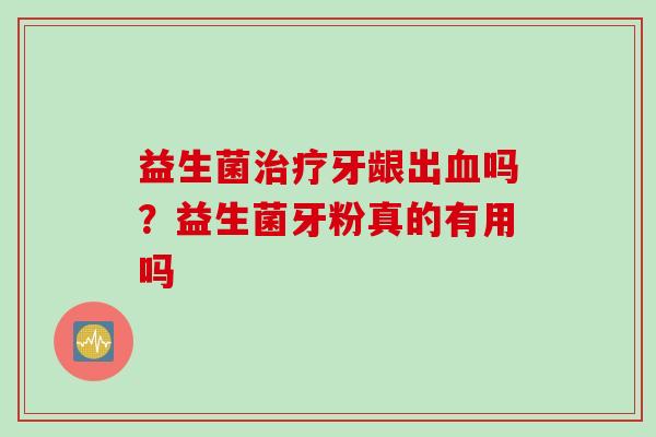 益生菌牙龈出吗?益生菌牙粉真的有用吗 益生菌牙龈出吗?益生菌牙粉真的有用吗